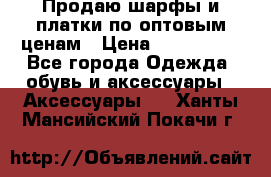 Продаю шарфы и платки по оптовым ценам › Цена ­ 300-2500 - Все города Одежда, обувь и аксессуары » Аксессуары   . Ханты-Мансийский,Покачи г.